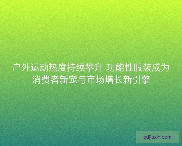 户外运动热度持续攀升 功能性服装成为消费者新宠与市场增长新引擎