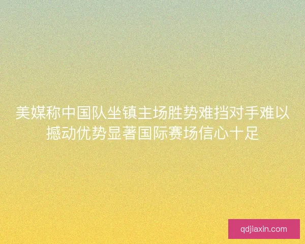 美媒称中国队坐镇主场胜势难挡对手难以撼动优势显著国际赛场信心十足