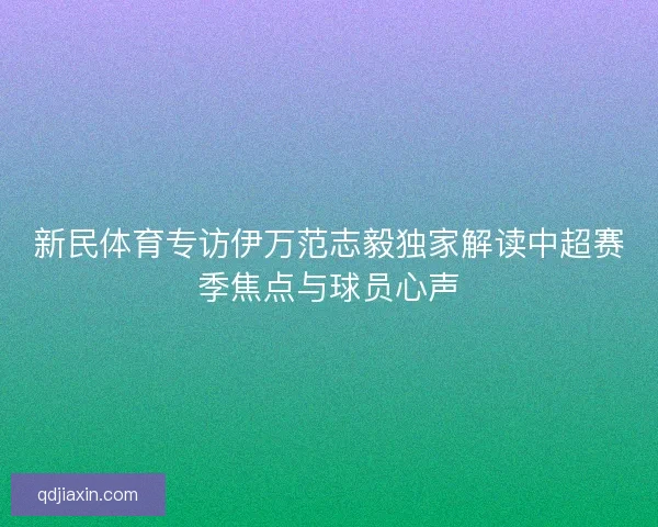 新民体育专访伊万范志毅独家解读中超赛季焦点与球员心声