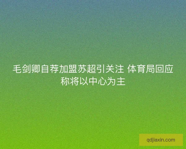 毛剑卿自荐加盟苏超引关注 体育局回应称将以中心为主