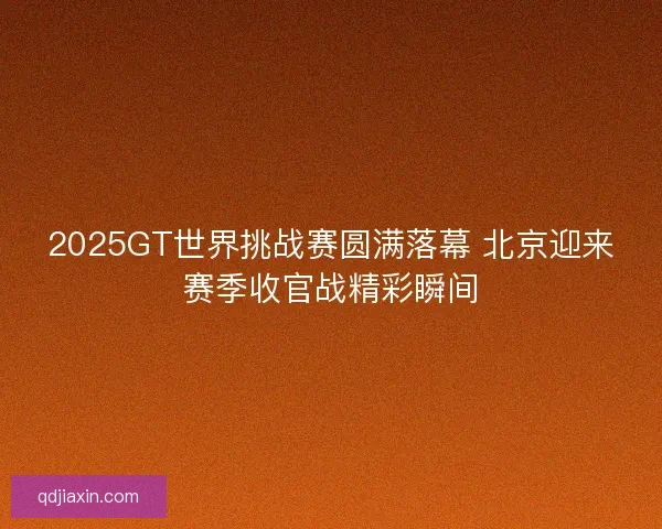 2025GT世界挑战赛圆满落幕 北京迎来赛季收官战精彩瞬间