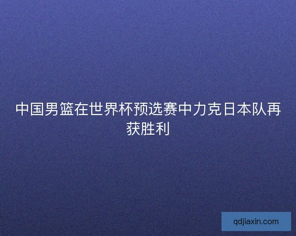 中国男篮在世界杯预选赛中力克日本队再获胜利