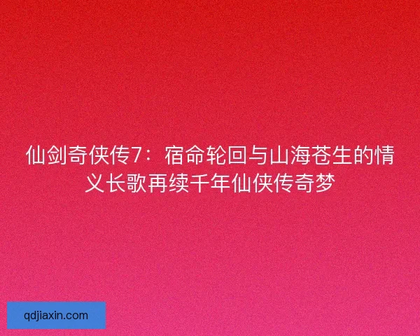 仙剑奇侠传7：宿命轮回与山海苍生的情义长歌再续千年仙侠传奇梦