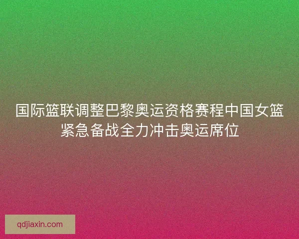 国际篮联调整巴黎奥运资格赛程中国女篮紧急备战全力冲击奥运席位