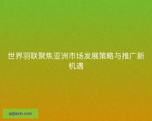 世界羽联聚焦亚洲市场发展策略与推广新机遇
