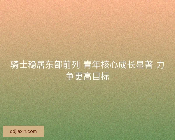 骑士稳居东部前列 青年核心成长显著 力争更高目标