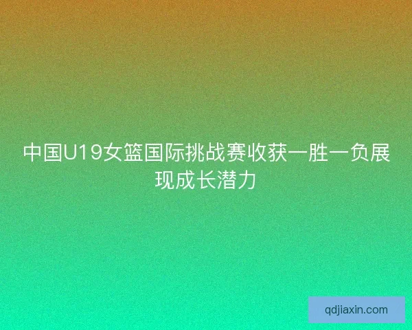 中国U19女篮国际挑战赛收获一胜一负展现成长潜力