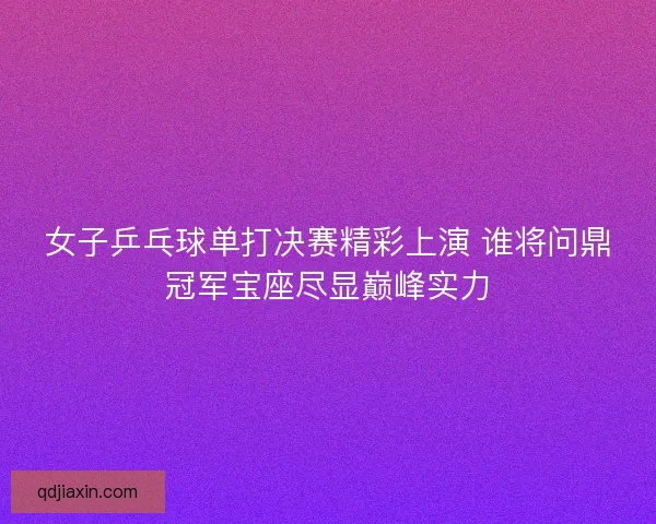 女子乒乓球单打决赛精彩上演 谁将问鼎冠军宝座尽显巅峰实力