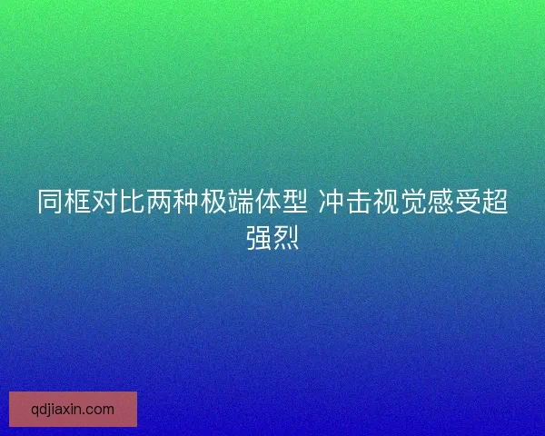 同框对比两种极端体型 冲击视觉感受超强烈