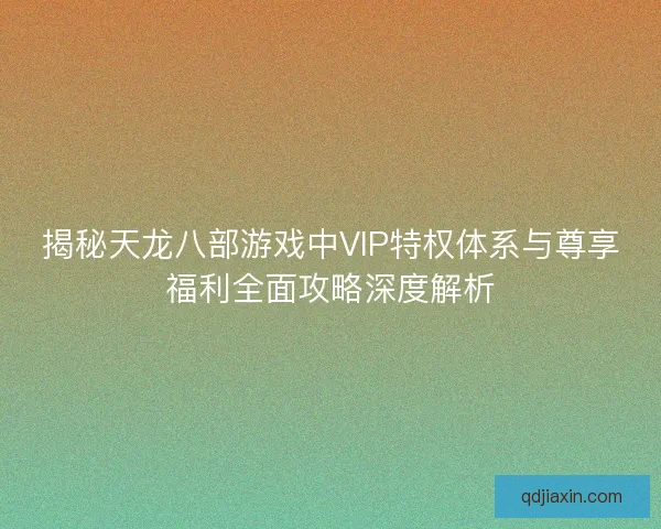 揭秘天龙八部游戏中VIP特权体系与尊享福利全面攻略深度解析