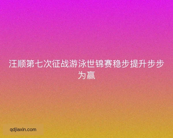汪顺第七次征战游泳世锦赛稳步提升步步为赢