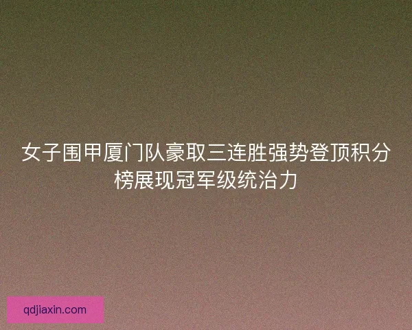 女子围甲厦门队豪取三连胜强势登顶积分榜展现冠军级统治力