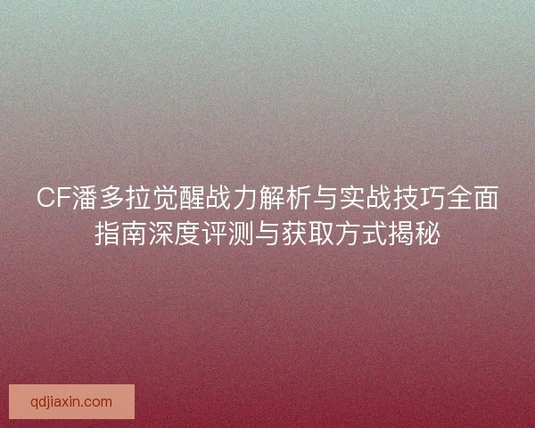 CF潘多拉觉醒战力解析与实战技巧全面指南深度评测与获取方式揭秘