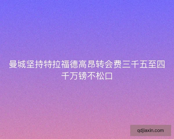 曼城坚持特拉福德高昂转会费三千五至四千万镑不松口